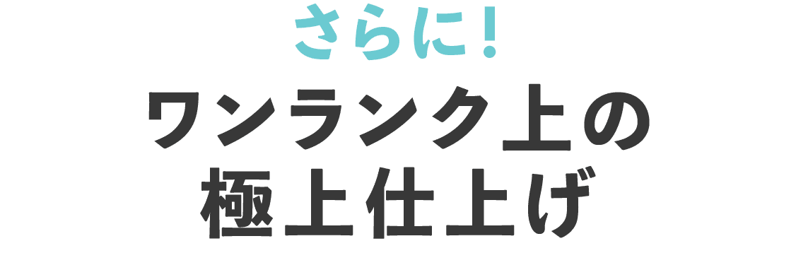 さらにワンランク上の極上仕上げ