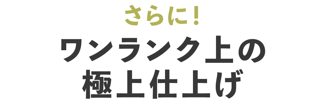 さらにワンランク上の極上仕上げ